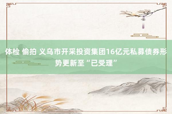 体检 偷拍 义乌市开采投资集团16亿元私募债券形势更新至“已受理”