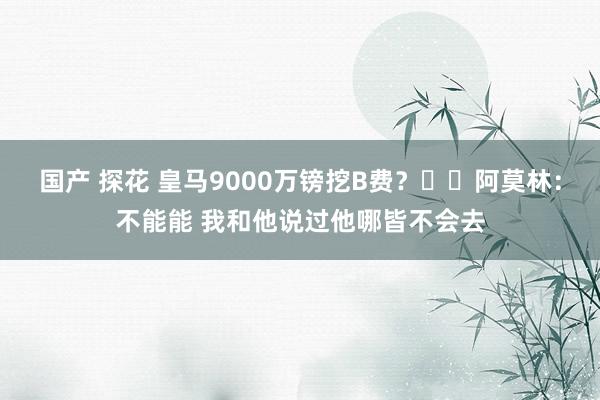 国产 探花 皇马9000万镑挖B费？⛔️阿莫林：不能能 我和他说过他哪皆不会去