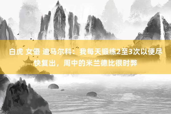 白虎 女優 迪马尔科：我每天锻练2至3次以便尽快复出，周中的米兰德比很时弊