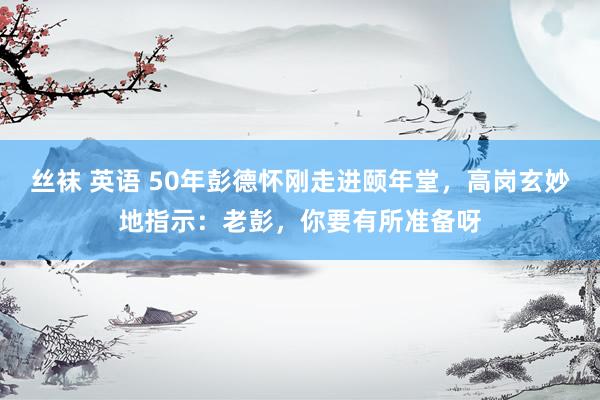 丝袜 英语 50年彭德怀刚走进颐年堂，高岗玄妙地指示：老彭，你要有所准备呀