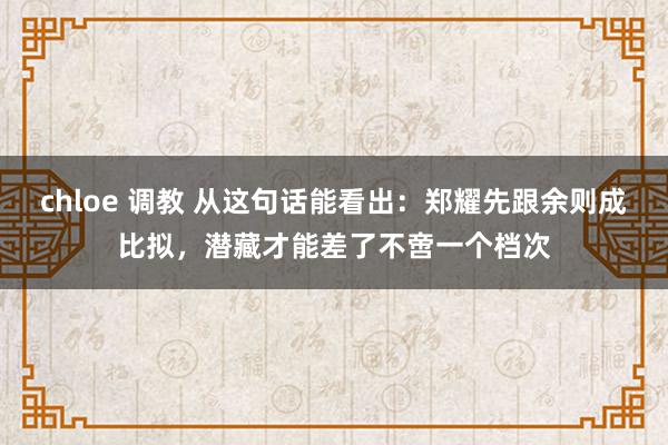 chloe 调教 从这句话能看出：郑耀先跟余则成比拟，潜藏才能差了不啻一个档次