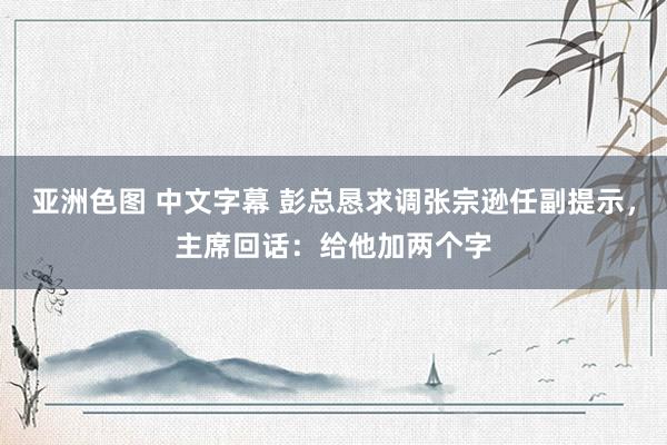 亚洲色图 中文字幕 彭总恳求调张宗逊任副提示，主席回话：给他加两个字