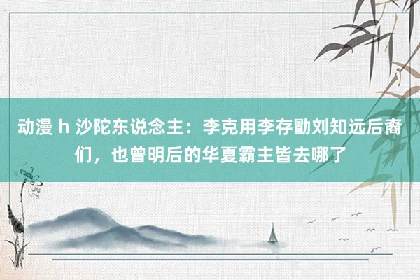 动漫 h 沙陀东说念主：李克用李存勖刘知远后裔们，也曾明后的华夏霸主皆去哪了