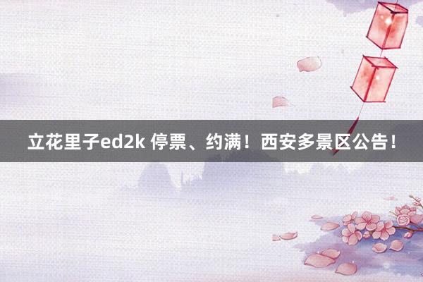 立花里子ed2k 停票、约满！西安多景区公告！