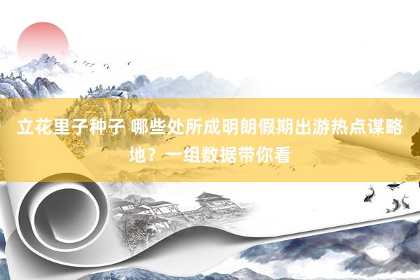 立花里子种子 哪些处所成明朗假期出游热点谋略地？一组数据带你看