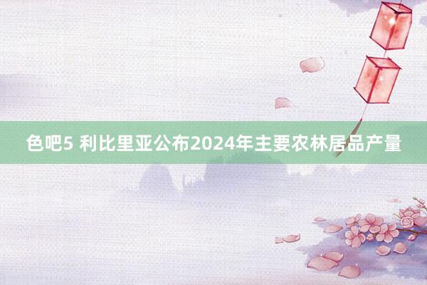 色吧5 利比里亚公布2024年主要农林居品产量