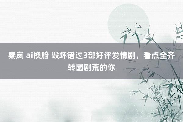 秦岚 ai换脸 毁坏错过3部好评爱情剧，看点全齐转圜剧荒的你