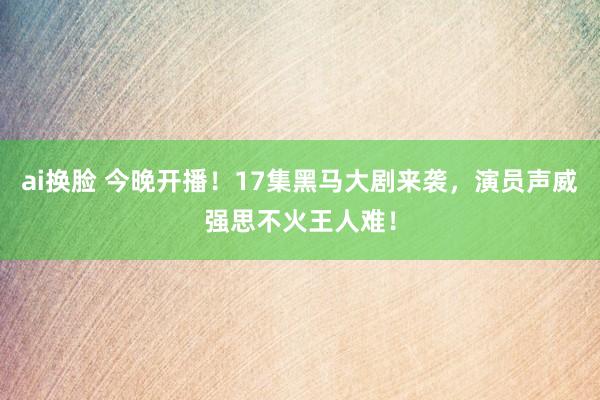 ai换脸 今晚开播！17集黑马大剧来袭，演员声威强思不火王人难！