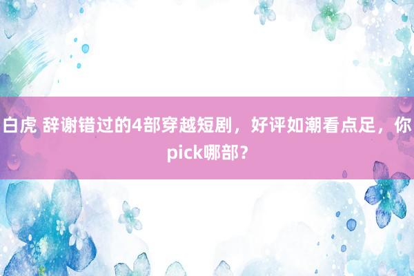 白虎 辞谢错过的4部穿越短剧，好评如潮看点足，你pick哪部？