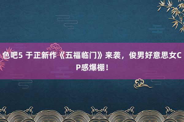 色吧5 于正新作《五福临门》来袭，俊男好意思女CP感爆棚！