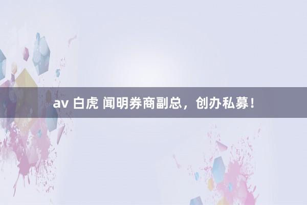 av 白虎 闻明券商副总，创办私募！