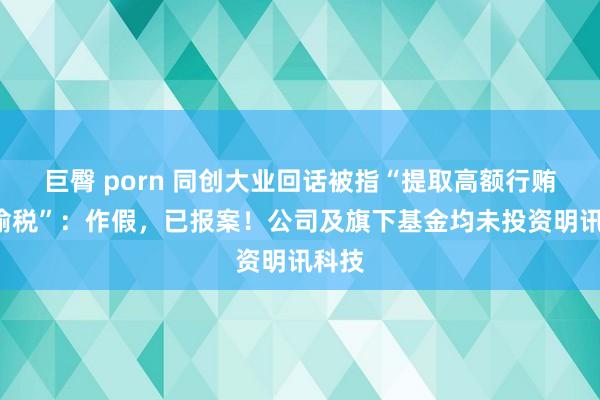 巨臀 porn 同创大业回话被指“提取高额行贿”“偷税”：作假，已报案！公司及旗下基金均未投资明讯科技