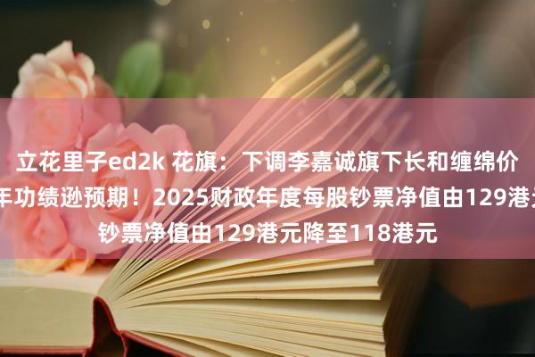 立花里子ed2k 花旗：下调李嘉诚旗下长和缠绵价至53港元，昨年功绩逊预期！2025财政年度每股钞票净值由129港元降至118港元
