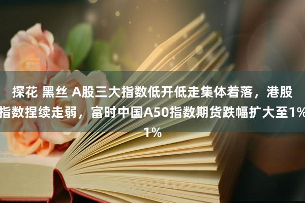 探花 黑丝 A股三大指数低开低走集体着落，港股指数捏续走弱，富时中国A50指数期货跌幅扩大至1%