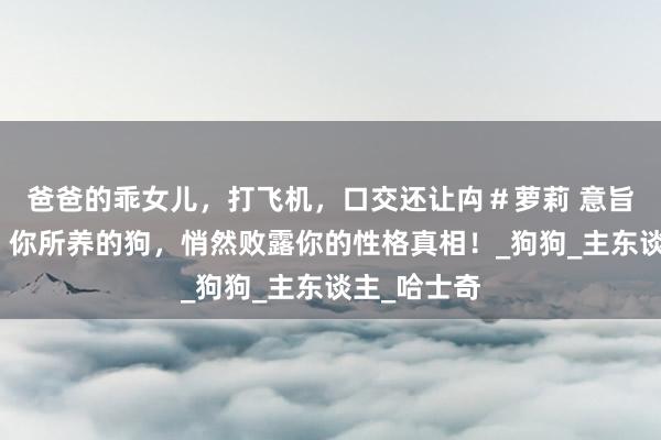 爸爸的乖女儿，打飞机，口交还让禸＃萝莉 意旨性格测试：你所养的狗，悄然败露你的性格真相！_狗狗_主东谈主_哈士奇
