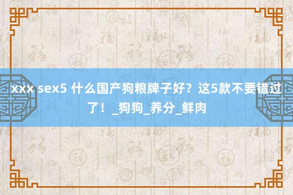 xxx sex5 什么国产狗粮牌子好？这5款不要错过了！_狗狗_养分_鲜肉