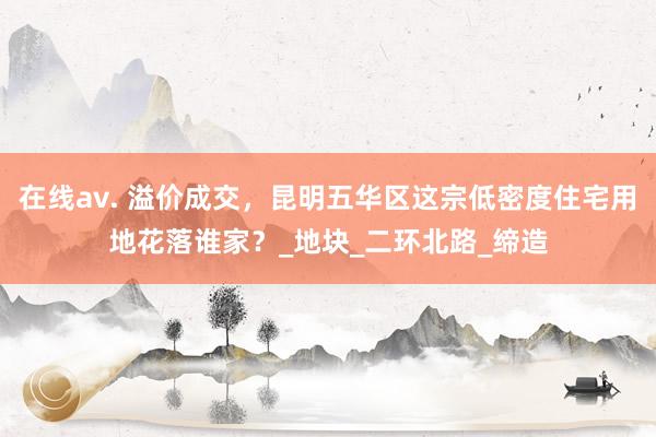 在线av. 溢价成交，昆明五华区这宗低密度住宅用地花落谁家？_地块_二环北路_缔造