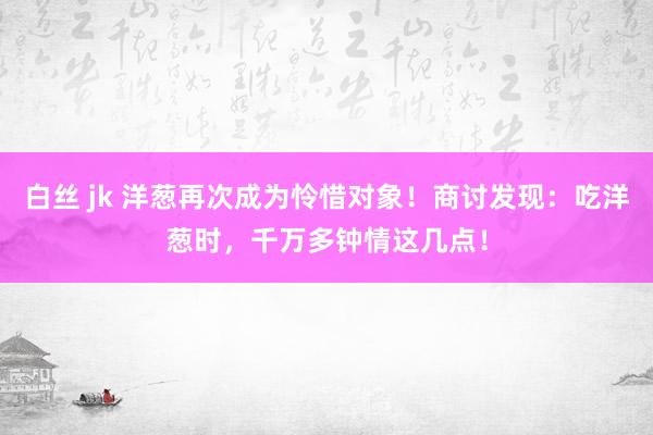 白丝 jk 洋葱再次成为怜惜对象！商讨发现：吃洋葱时，千万多钟情这几点！