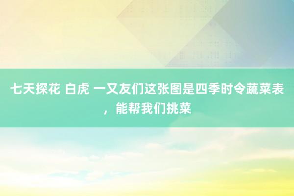七天探花 白虎 一又友们这张图是四季时令蔬菜表，能帮我们挑菜