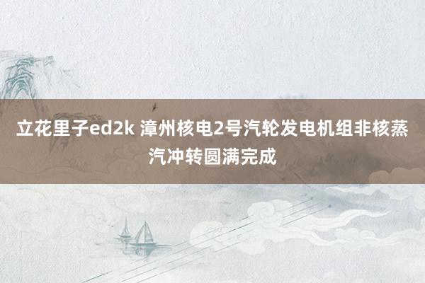 立花里子ed2k 漳州核电2号汽轮发电机组非核蒸汽冲转圆满完成