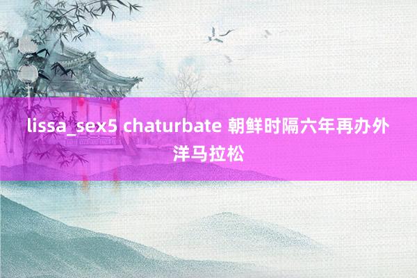 lissa_sex5 chaturbate 朝鲜时隔六年再办外洋马拉松
