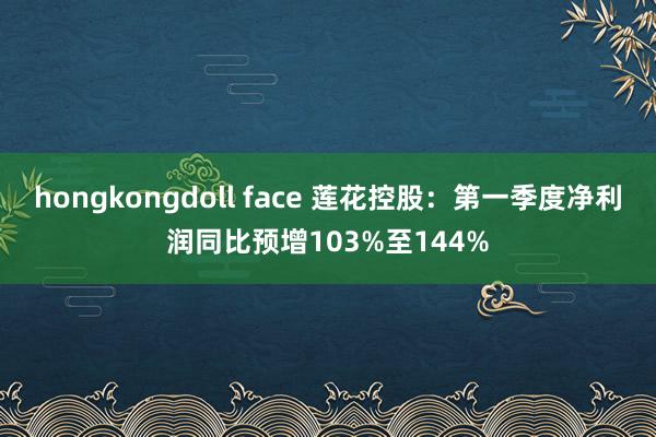 hongkongdoll face 莲花控股：第一季度净利润同比预增103%至144%