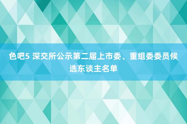 色吧5 深交所公示第二届上市委、重组委委员候选东谈主名单