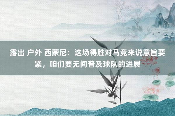 露出 户外 西蒙尼：这场得胜对马竞来说意旨要紧，咱们要无间普及球队的进展