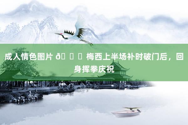 成人情色图片 👊梅西上半场补时破门后，回身挥拳庆祝