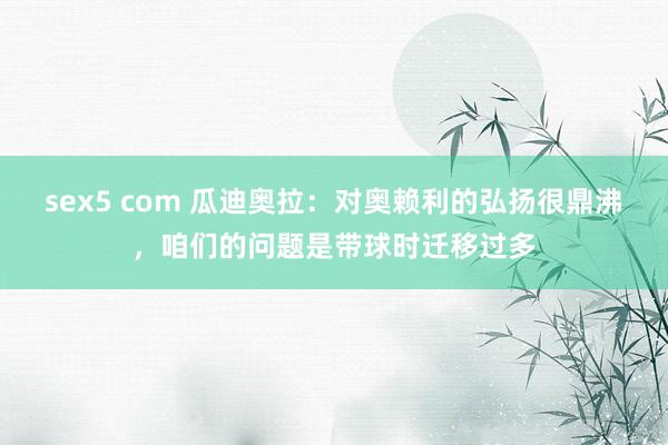 sex5 com 瓜迪奥拉：对奥赖利的弘扬很鼎沸，咱们的问题是带球时迁移过多