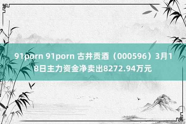 91porn 91porn 古井贡酒（000596）3月18日主力资金净卖出8272.94万元