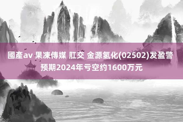 國產av 果凍傳媒 肛交 金源氢化(02502)发盈警 预期2024年亏空约1600万元