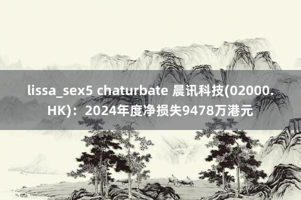 lissa_sex5 chaturbate 晨讯科技(02000.HK)：2024年度净损失9478万港元