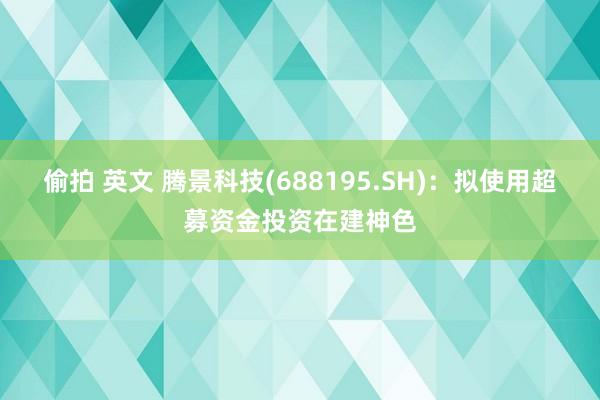 偷拍 英文 腾景科技(688195.SH)：拟使用超募资金投资在建神色