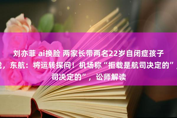 刘亦菲 ai换脸 两家长带两名22岁自闭症孩子伺隙被拒载，东航：将运转探问！机场称“拒载是航司决定的”，讼师解读