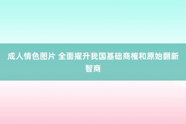 成人情色图片 全面擢升我国基础商榷和原始翻新智商