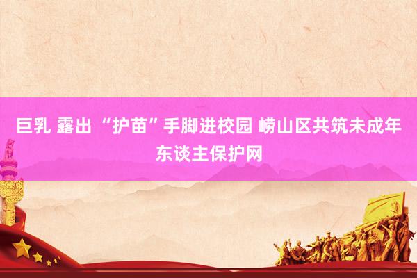 巨乳 露出 “护苗”手脚进校园 崂山区共筑未成年东谈主保护网