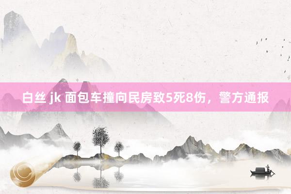 白丝 jk 面包车撞向民房致5死8伤，警方通报