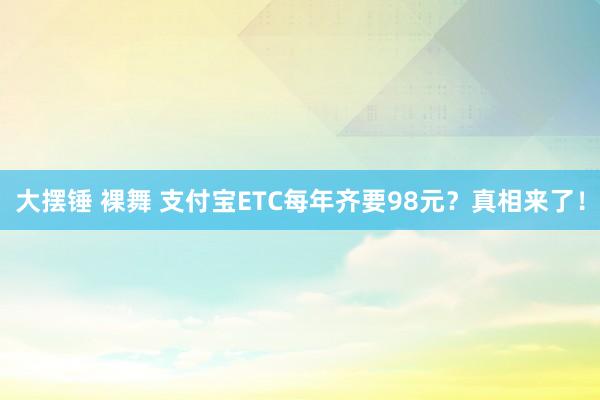 大摆锤 裸舞 支付宝ETC每年齐要98元？真相来了！