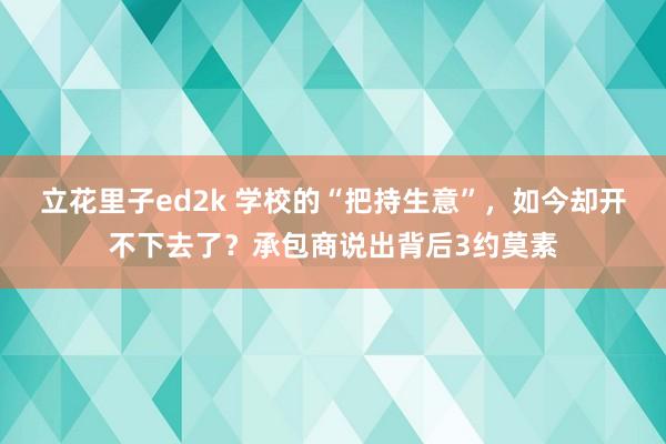 立花里子ed2k 学校的“把持生意”，如今却开不下去了？承包商说出背后3约莫素