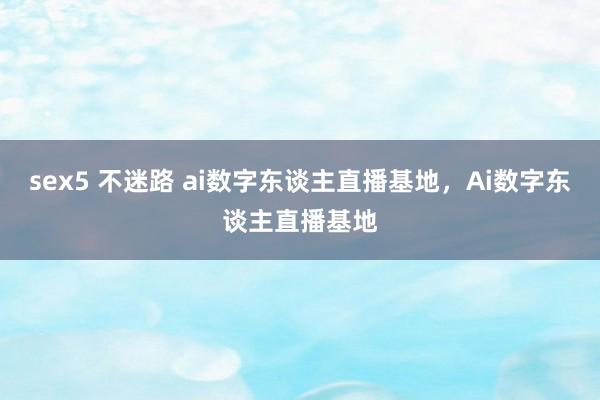 sex5 不迷路 ai数字东谈主直播基地，Ai数字东谈主直播基地