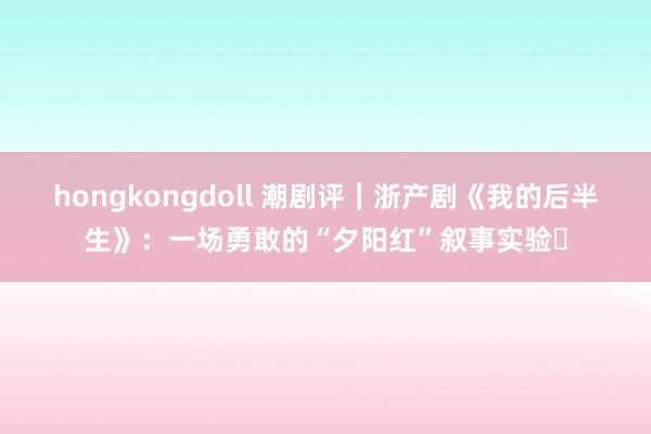 hongkongdoll 潮剧评｜浙产剧《我的后半生》：一场勇敢的“夕阳红”叙事实验‌
