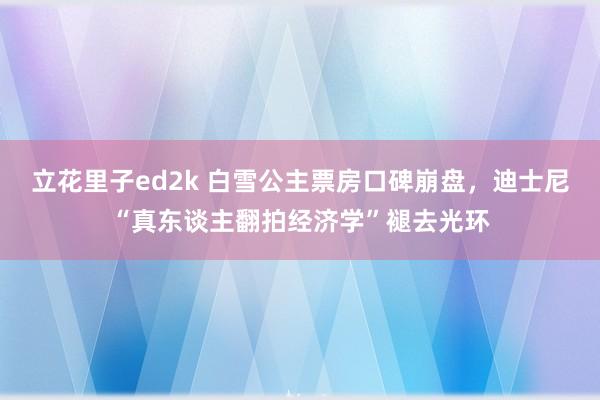 立花里子ed2k 白雪公主票房口碑崩盘，迪士尼“真东谈主翻拍经济学”褪去光环