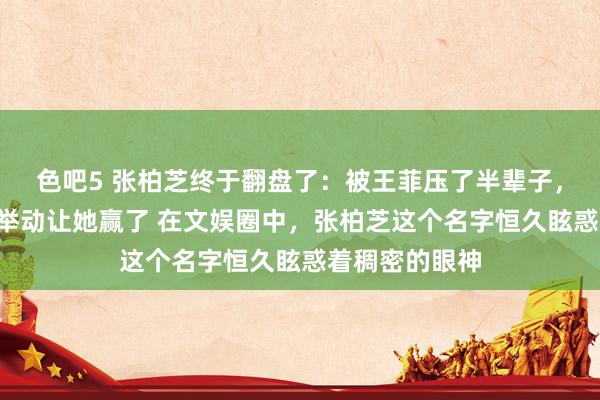 色吧5 张柏芝终于翻盘了：被王菲压了半辈子，2个女儿一个举动让她赢了 在文娱圈中，张柏芝这个名字恒久眩惑着稠密的眼神