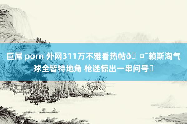 巨屌 porn 外网311万不雅看热帖🤯赖斯淘气球全皆特地角 枪迷惊出一串问号❓