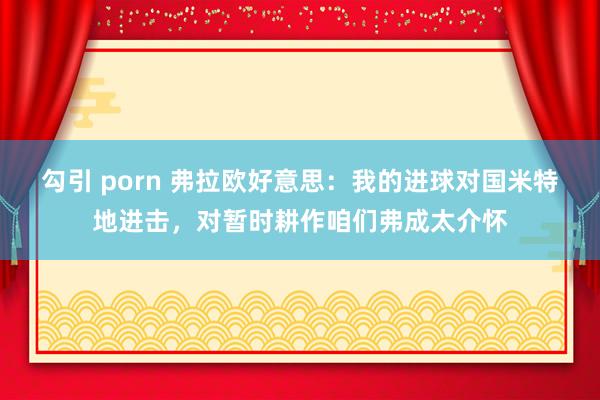 勾引 porn 弗拉欧好意思：我的进球对国米特地进击，对暂时耕作咱们弗成太介怀