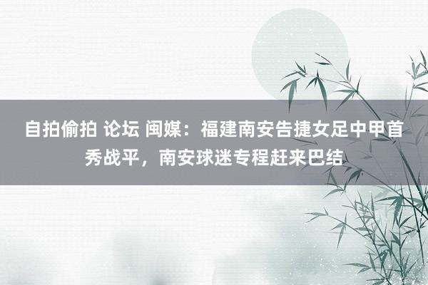 自拍偷拍 论坛 闽媒：福建南安告捷女足中甲首秀战平，南安球迷专程赶来巴结