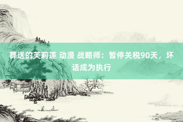 葬送的芙莉莲 动漫 战略师：暂停关税90天，坏话成为执行