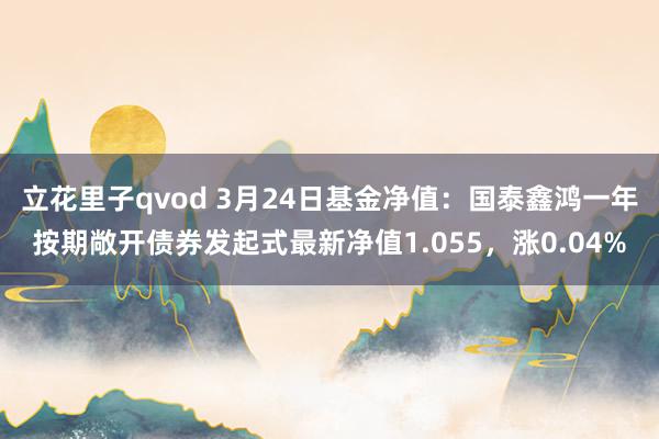 立花里子qvod 3月24日基金净值：国泰鑫鸿一年按期敞开债券发起式最新净值1.055，涨0.04%