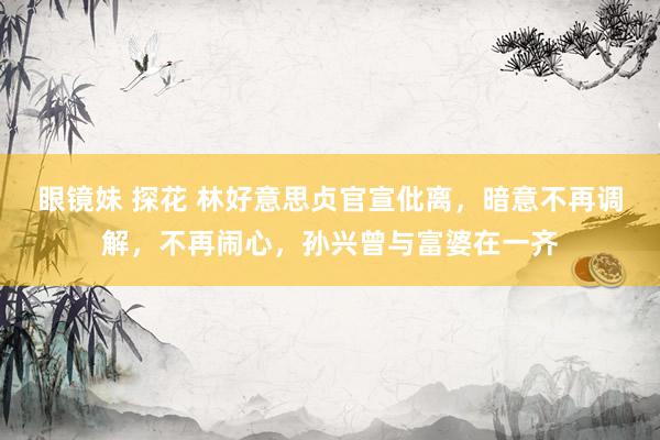 眼镜妹 探花 林好意思贞官宣仳离，暗意不再调解，不再闹心，孙兴曾与富婆在一齐